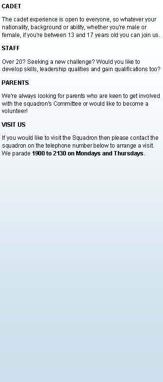 Text Box: CADETThe cadet experience is open to everyone, so whatever your nationality, background or ability, whether you're male or female, if you're between 13 and 17 years old you can join us.STAFFOver 20? Seeking a new challenge? Would you like to develop skills, leadership qualities and gain qualifications too?  PARENTSWe're always looking for parents who are keen to get involved with the squadron's Committee or would like to become a volunteer! VISIT USIf you would like to visit the Squadron then please contact the squadron on the telephone number below to arrange a visit. We parade 1900 to 2130 on Mondays and Thursdays.